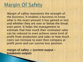 Margin of safety represents the strength of
the business. It enables a business to know
what is the exact amount it has gained or lost
and whether they are over or below the break
even point. It helps the management to
estimate that how much their estimated sales
can be reduced to even achieve some kind of
profit from production and sales or how much
costs can increase to even then company at
profit point and can survive loss position.
margin of safety = (current output -
breakeven output)
 