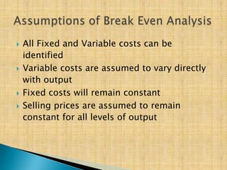  All Fixed and Variable costs can be
identified
 Variable costs are assumed to vary directly
with output
 Fixed costs will remain constant
 Selling prices are assumed to remain
constant for all levels of output
 