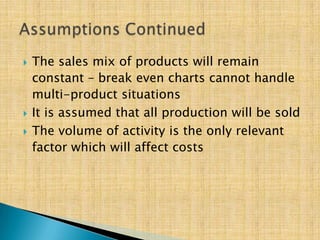  The sales mix of products will remain
constant – break even charts cannot handle
multi-product situations
 It is assumed that all production will be sold
 The volume of activity is the only relevant
factor which will affect costs
 