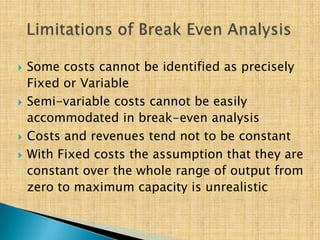  Some costs cannot be identified as precisely
Fixed or Variable
 Semi-variable costs cannot be easily
accommodated in break-even analysis
 Costs and revenues tend not to be constant
 With Fixed costs the assumption that they are
constant over the whole range of output from
zero to maximum capacity is unrealistic
 
