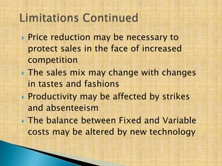  Price reduction may be necessary to
protect sales in the face of increased
competition
 The sales mix may change with changes
in tastes and fashions
 Productivity may be affected by strikes
and absenteeism
 The balance between Fixed and Variable
costs may be altered by new technology
 