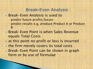  Break-Even Analysis is used to
◦ predict future profits/losses
◦ predict results e.g. produce Product A or Product
B
 Break-Even Point is when Sales Revenue
equals Total Costs
 at this point no profit or loss is incurred
 the firm merely covers its total costs
 Break-Even Point can be shown in graph
form or by use of formulae
Break-Even Analysis
 
