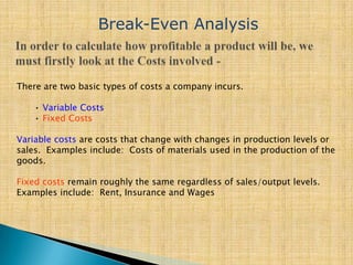 There are two basic types of costs a company incurs.
• Variable Costs
• Fixed Costs
Variable costs are costs that change with changes in production levels or
sales. Examples include: Costs of materials used in the production of the
goods.
Fixed costs remain roughly the same regardless of sales/output levels.
Examples include: Rent, Insurance and Wages
Break-Even Analysis
 