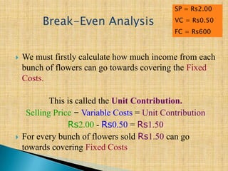  We must firstly calculate how much income from each
bunch of flowers can go towards covering the Fixed
Costs.
This is called the Unit Contribution.
Selling Price – Variable Costs = Unit Contribution
Rs2.00 - Rs0.50 = Rs1.50
 For every bunch of flowers sold Rs1.50 can go
towards covering Fixed Costs
Break-Even Analysis
SP = Rs2.00
VC = Rs0.50
FC = Rs600
 