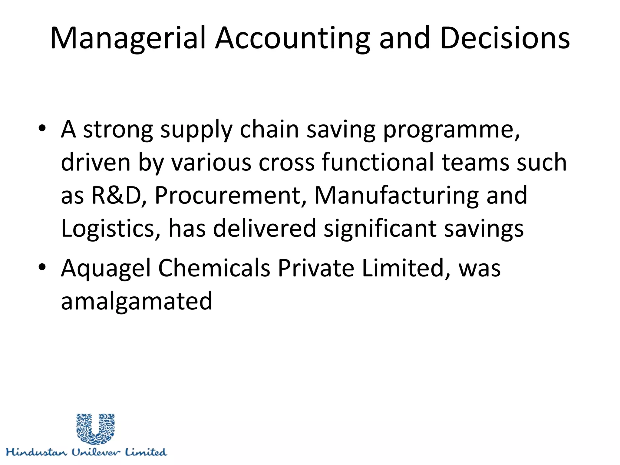 Managerial Accounting and Decisions
• A strong supply chain saving programme,
driven by various cross functional teams such
as R&D, Procurement, Manufacturing and
Logistics, has delivered significant savings
• Aquagel Chemicals Private Limited, was
amalgamated
 
