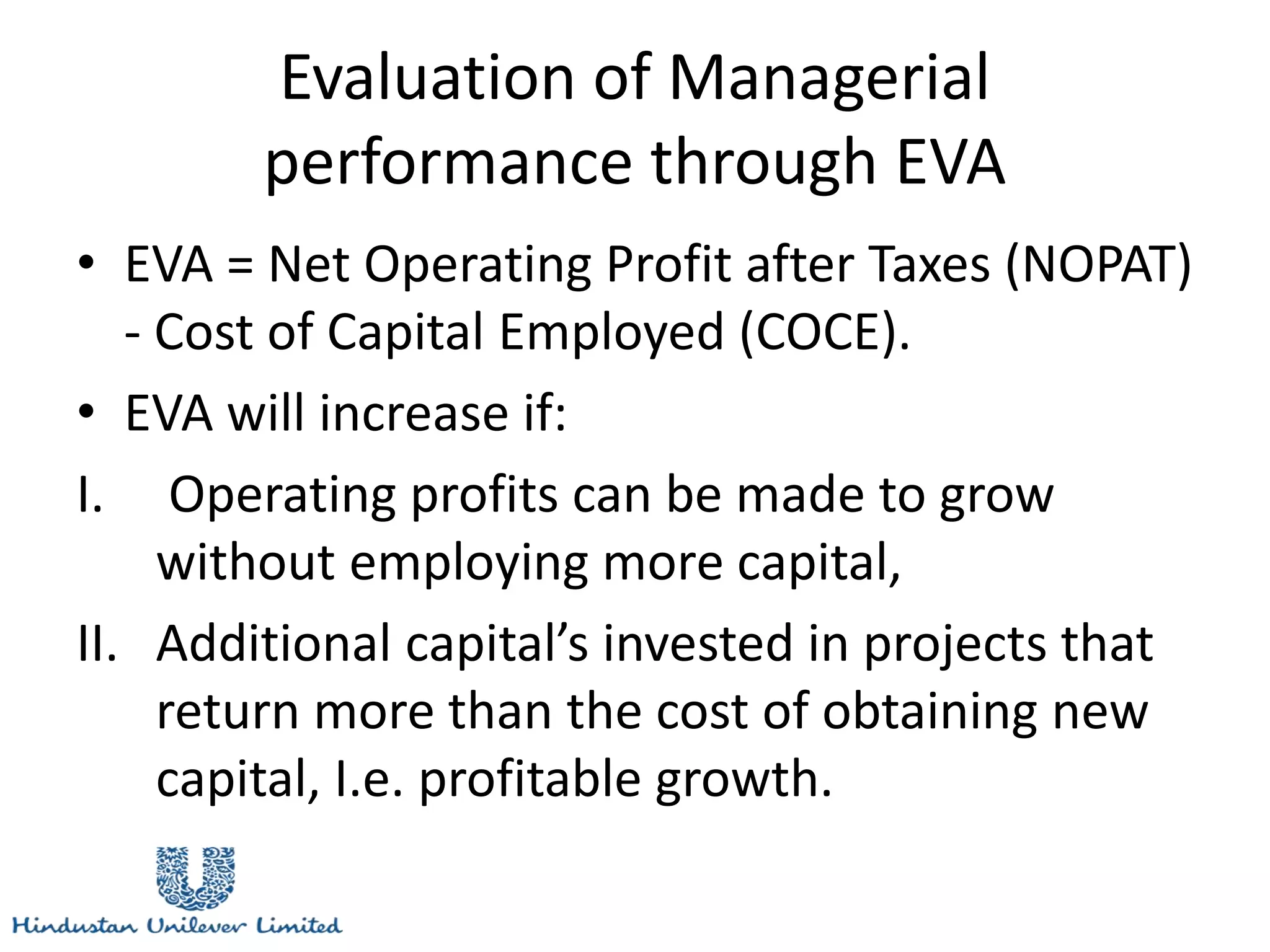 Evaluation of Managerial
performance through EVA
• EVA = Net Operating Profit after Taxes (NOPAT)
- Cost of Capital Employed (COCE).
• EVA will increase if:
I. Operating profits can be made to grow
without employing more capital,
II. Additional capital’s invested in projects that
return more than the cost of obtaining new
capital, I.e. profitable growth.
 
