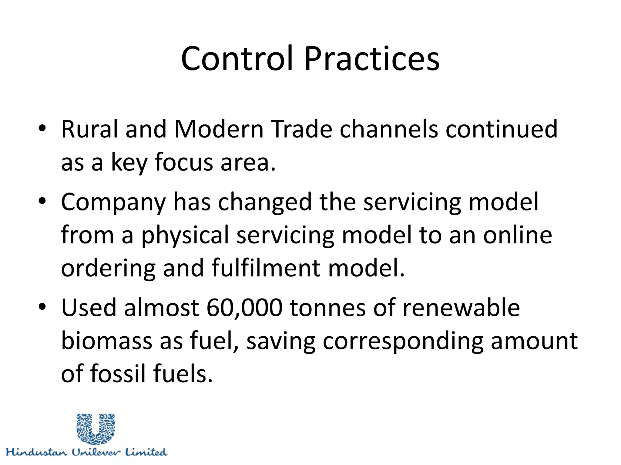 Control Practices
• Rural and Modern Trade channels continued
as a key focus area.
• Company has changed the servicing model
from a physical servicing model to an online
ordering and fulfilment model.
• Used almost 60,000 tonnes of renewable
biomass as fuel, saving corresponding amount
of fossil fuels.
 