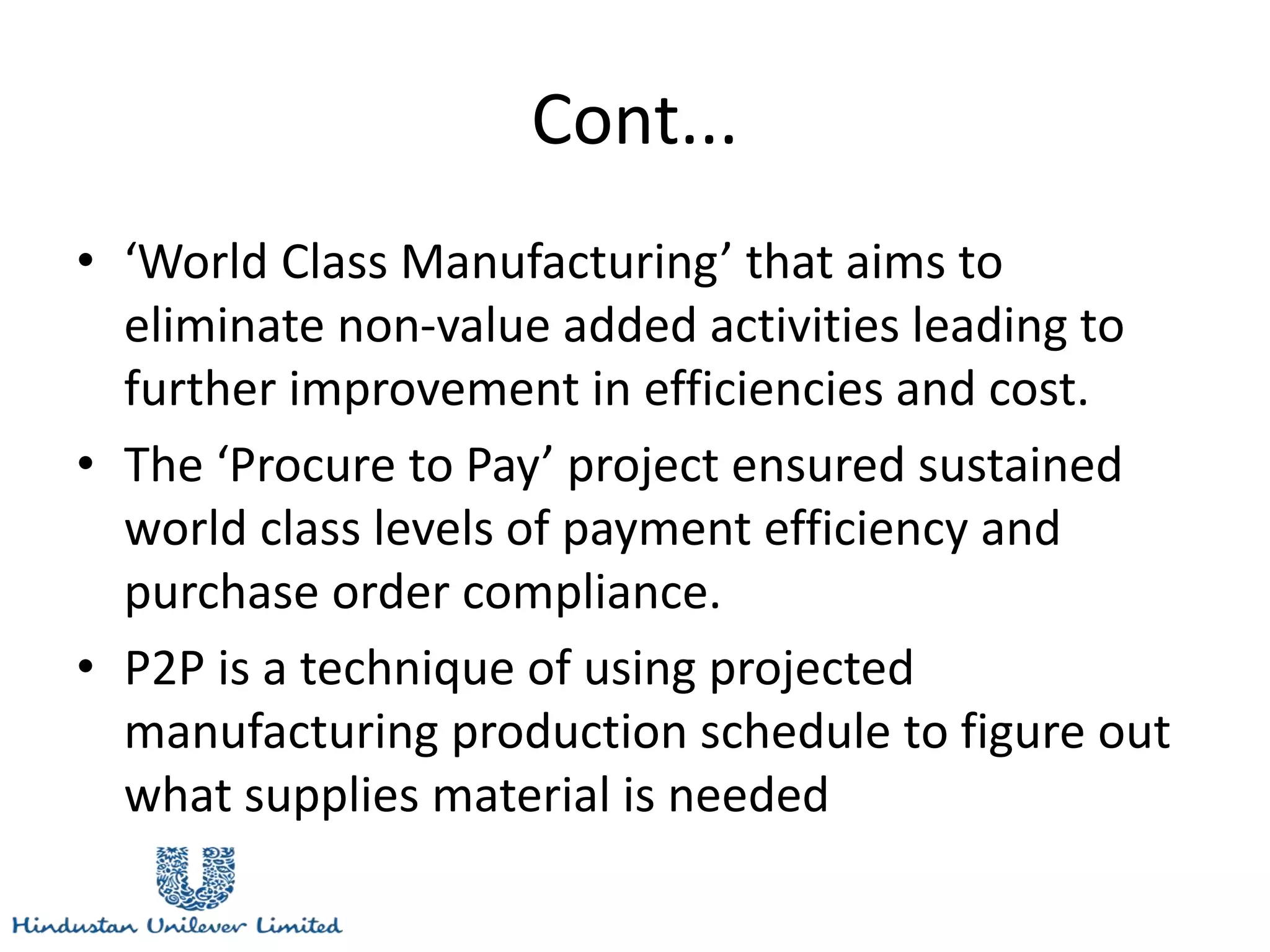 Cont...
• ‘World Class Manufacturing’ that aims to
eliminate non-value added activities leading to
further improvement in efficiencies and cost.
• The ‘Procure to Pay’ project ensured sustained
world class levels of payment efficiency and
purchase order compliance.
• P2P is a technique of using projected
manufacturing production schedule to figure out
what supplies material is needed
 