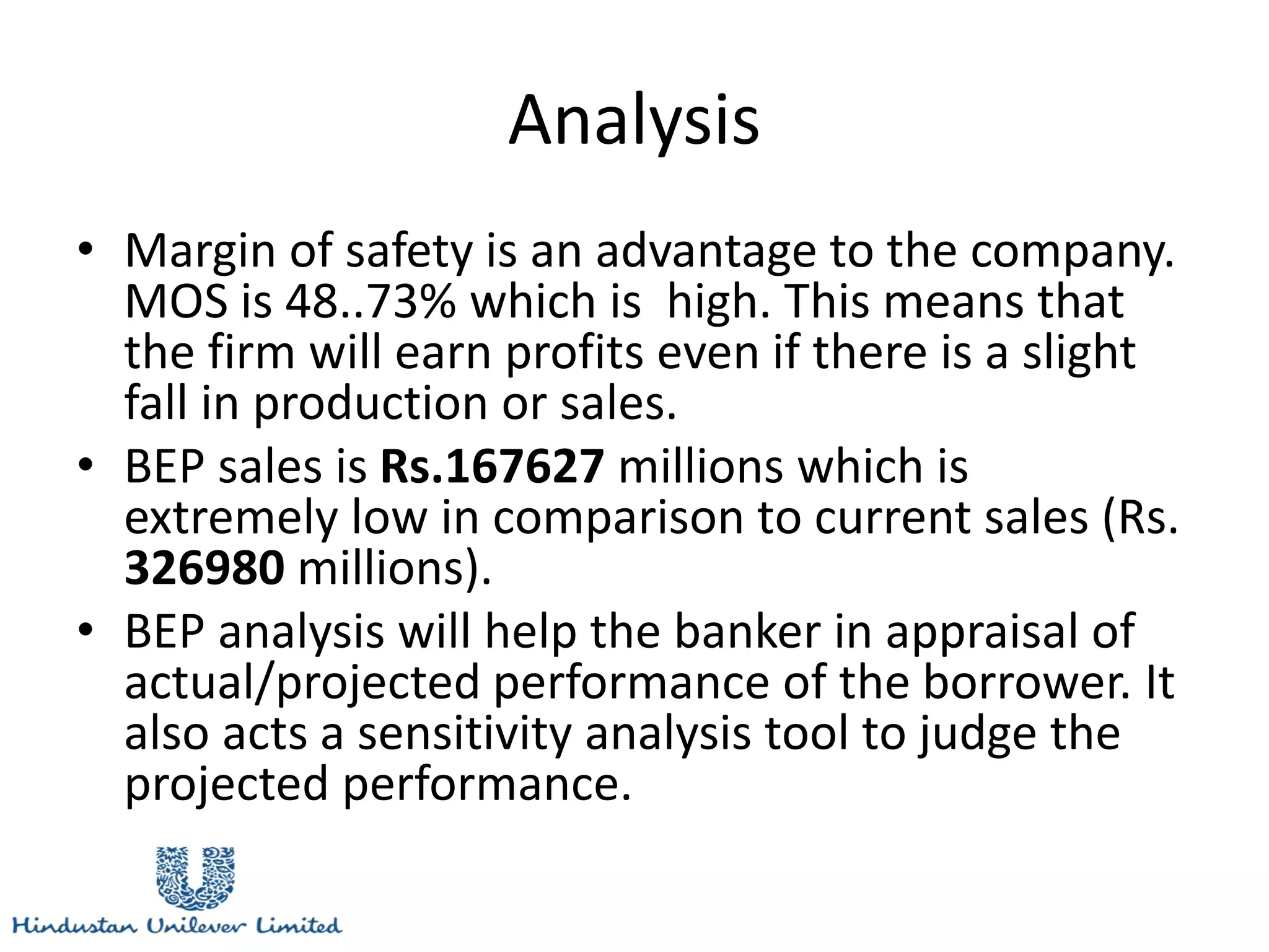 Analysis
• Margin of safety is an advantage to the company.
MOS is 48..73% which is high. This means that
the firm will earn profits even if there is a slight
fall in production or sales.
• BEP sales is Rs.167627 millions which is
extremely low in comparison to current sales (Rs.
326980 millions).
• BEP analysis will help the banker in appraisal of
actual/projected performance of the borrower. It
also acts a sensitivity analysis tool to judge the
projected performance.
 