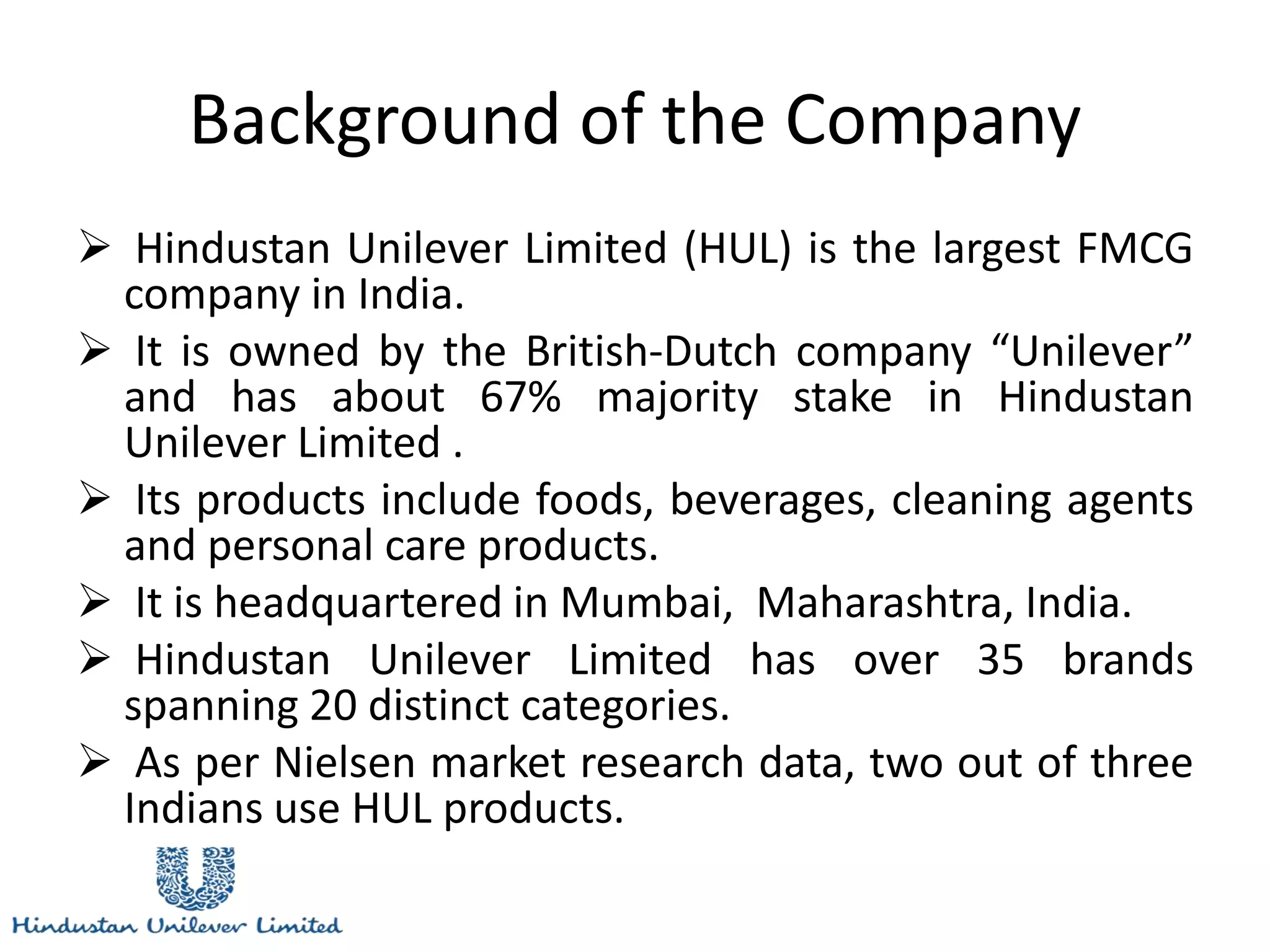 Background of the Company
 Hindustan Unilever Limited (HUL) is the largest FMCG
company in India.
 It is owned by the British-Dutch company “Unilever”
and has about 67% majority stake in Hindustan
Unilever Limited .
 Its products include foods, beverages, cleaning agents
and personal care products.
 It is headquartered in Mumbai, Maharashtra, India.
 Hindustan Unilever Limited has over 35 brands
spanning 20 distinct categories.
 As per Nielsen market research data, two out of three
Indians use HUL products.
 
