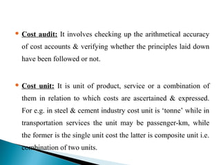  Cost audit: It involves checking up the arithmetical accuracy
of cost accounts & verifying whether the principles laid down
have been followed or not.
 Cost unit: It is unit of product, service or a combination of
them in relation to which costs are ascertained & expressed.
For e.g. in steel & cement industry cost unit is ‘tonne’ while in
transportation services the unit may be passenger-km, while
the former is the single unit cost the latter is composite unit i.e.
combination of two units.
 