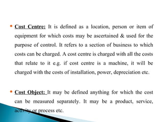  Cost Centre: It is defined as a location, person or item of
equipment for which costs may be ascertained & used for the
purpose of control. It refers to a section of business to which
costs can be charged. A cost centre is charged with all the costs
that relate to it e.g. if cost centre is a machine, it will be
charged with the costs of installation, power, depreciation etc.
 Cost Object: It may be defined anything for which the cost
can be measured separately. It may be a product, service,
activity or process etc.
 