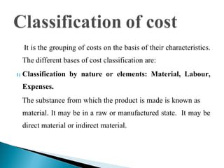 It is the grouping of costs on the basis of their characteristics.
The different bases of cost classification are:
1) Classification by nature or elements: Material, Labour,
Expenses.
The substance from which the product is made is known as
material. It may be in a raw or manufactured state. It may be
direct material or indirect material.
 