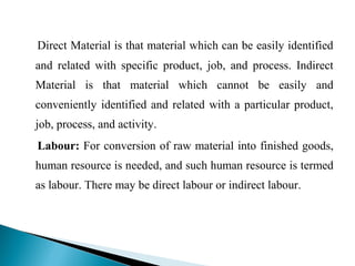 Direct Material is that material which can be easily identified
and related with specific product, job, and process. Indirect
Material is that material which cannot be easily and
conveniently identified and related with a particular product,
job, process, and activity.
Labour: For conversion of raw material into finished goods,
human resource is needed, and such human resource is termed
as labour. There may be direct labour or indirect labour.
 