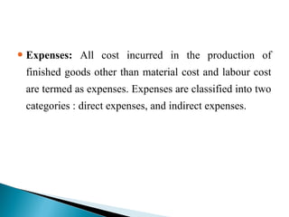  Expenses: All cost incurred in the production of
finished goods other than material cost and labour cost
are termed as expenses. Expenses are classified into two
categories : direct expenses, and indirect expenses.
 