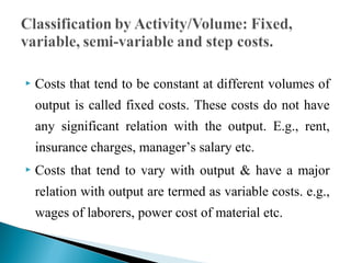  Costs that tend to be constant at different volumes of
output is called fixed costs. These costs do not have
any significant relation with the output. E.g., rent,
insurance charges, manager’s salary etc.
 Costs that tend to vary with output & have a major
relation with output are termed as variable costs. e.g.,
wages of laborers, power cost of material etc.
 