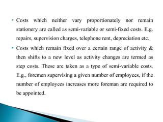  Costs which neither vary proportionately nor remain
stationery are called as semi-variable or semi-fixed costs. E.g.
repairs, supervision charges, telephone rent, depreciation etc.
 Costs which remain fixed over a certain range of activity &
then shifts to a new level as activity changes are termed as
step costs. These are taken as a type of semi-variable costs.
E.g., foremen supervising a given number of employees, if the
number of employees increases more foreman are required to
be appointed.
 