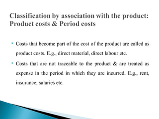  Costs that become part of the cost of the product are called as
product costs. E.g., direct material, direct labour etc.
 Costs that are not traceable to the product & are treated as
expense in the period in which they are incurred. E.g., rent,
insurance, salaries etc.
 