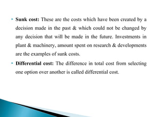  Sunk cost: These are the costs which have been created by a
decision made in the past & which could not be changed by
any decision that will be made in the future. Investments in
plant & machinery, amount spent on research & developments
are the examples of sunk costs.
 Differential cost: The difference in total cost from selecting
one option over another is called differential cost.
 
