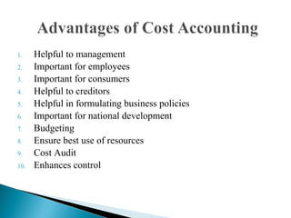 1. Helpful to management
2. Important for employees
3. Important for consumers
4. Helpful to creditors
5. Helpful in formulating business policies
6. Important for national development
7. Budgeting
8. Ensure best use of resources
9. Cost Audit
10. Enhances control
 
