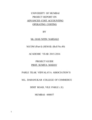 1
UNIVERSITY OF MUMBAI
PROJECT REPORT ON
ADVANCED COST ACCOUNTING
OPERATING COSTING
BY
Mr. OJAS NITIN NARSALE
M.COM (Part-I) (SEM-II) (Roll No.40)
ACADEMIC YEAR 2015-2016
PROJECT GUIDE
PROF. SUMITA MADAV
PARLE TILAK VIDYALAYA ASSOCIATION’S
M.L. DAHANUKAR COLLEGE OF COMMERCE
DIXIT ROAD, VILE PARLE ( E)
MUMBAI- 400057
 