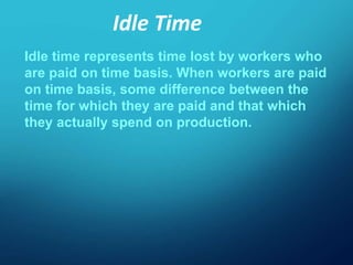 Idle time represents time lost by workers who
are paid on time basis. When workers are paid
on time basis, some difference between the
time for which they are paid and that which
they actually spend on production.
Idle Time
 