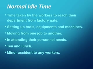 • Time taken by the workers to reach their
department from factory gate.
• Setting up tools, equipments and machines.
• Moving from one job to another.
• In attending their personnel needs.
• Tea and lunch.
• Minor accident to any workers.
Normal Idle Time
 