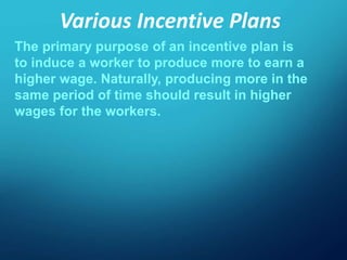 Various Incentive Plans
The primary purpose of an incentive plan is
to induce a worker to produce more to earn a
higher wage. Naturally, producing more in the
same period of time should result in higher
wages for the workers.
 