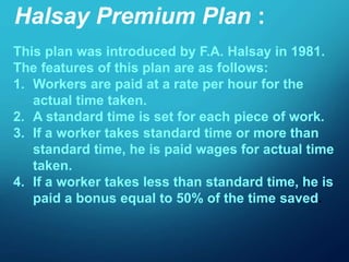 Halsay Premium Plan :
This plan was introduced by F.A. Halsay in 1981.
The features of this plan are as follows:
1. Workers are paid at a rate per hour for the
actual time taken.
2. A standard time is set for each piece of work.
3. If a worker takes standard time or more than
standard time, he is paid wages for actual time
taken.
4. If a worker takes less than standard time, he is
paid a bonus equal to 50% of the time saved.
 