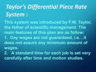 This system was introduced by F.W. Taylor,
the father of scientific management. The
main features of this plan are as follow:
1. Day wages are not guaranteed, i.e. , it
does not assure any minimum amount of
wages.
2. A standard time for each job is set very
carefully after time and motion studies.
Taylor’s Differential Piece Rate
System :
 