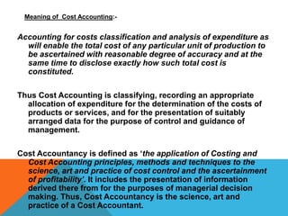 Meaning of Cost Accounting:-
Accounting for costs classification and analysis of expenditure as
will enable the total cost of any particular unit of production to
be ascertained with reasonable degree of accuracy and at the
same time to disclose exactly how such total cost is
constituted.
Thus Cost Accounting is classifying, recording an appropriate
allocation of expenditure for the determination of the costs of
products or services, and for the presentation of suitably
arranged data for the purpose of control and guidance of
management.
Cost Accountancy is defined as ‘the application of Costing and
Cost Accounting principles, methods and techniques to the
science, art and practice of cost control and the ascertainment
of profitability’. It includes the presentation of information
derived there from for the purposes of managerial decision
making. Thus, Cost Accountancy is the science, art and
practice of a Cost Accountant.
 