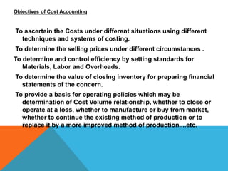 Objectives of Cost Accounting
To ascertain the Costs under different situations using different
techniques and systems of costing.
To determine the selling prices under different circumstances .
To determine and control efficiency by setting standards for
Materials, Labor and Overheads.
To determine the value of closing inventory for preparing financial
statements of the concern.
To provide a basis for operating policies which may be
determination of Cost Volume relationship, whether to close or
operate at a loss, whether to manufacture or buy from market,
whether to continue the existing method of production or to
replace it by a more improved method of production....etc.
 