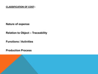 CLASSIFICATION OF COST:-
Nature of expense
Relation to Object – Traceability
Functions / Activities
Production Process
 