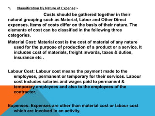 1. Classification by Nature of Expense:-
Costs should be gathered together in their
natural grouping such as Material, Labor and Other Direct
expenses. Items of costs differ on the basis of their nature. The
elements of cost can be classified in the following three
categories.
Material Cost: Material cost is the cost of material of any nature
used for the purpose of production of a product or a service. It
includes cost of materials, freight inwards, taxes & duties,
insurance etc .
Labour Cost: Labour cost means the payment made to the
employees, permanent or temporary for their services. Labour
cost includes salaries and wages paid to permanent &
temporary employees and also to the employees of the
contractor.
Expenses: Expenses are other than material cost or labour cost
which are involved in an activity.
 