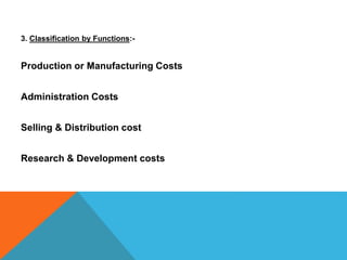 3. Classification by Functions:-
Production or Manufacturing Costs
Administration Costs
Selling & Distribution cost
Research & Development costs
 