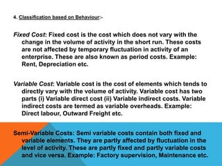4. Classification based on Behaviour:-
Fixed Cost: Fixed cost is the cost which does not vary with the
change in the volume of activity in the short run. These costs
are not affected by temporary fluctuation in activity of an
enterprise. These are also known as period costs. Example:
Rent, Depreciation etc.
Variable Cost: Variable cost is the cost of elements which tends to
directly vary with the volume of activity. Variable cost has two
parts (i) Variable direct cost (ii) Variable indirect costs. Variable
indirect costs are termed as variable overheads. Example:
Direct labour, Outward Freight etc.
Semi-Variable Costs: Semi variable costs contain both fixed and
variable elements. They are partly affected by fluctuation in the
level of activity. These are partly fixed and partly variable costs
and vice versa. Example: Factory supervision, Maintenance etc.
 