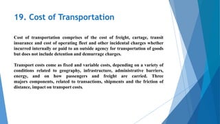 19. Cost of Transportation
Cost of transportation comprises of the cost of freight, cartage, transit
insurance and cost of operating fleet and other incidental charges whether
incurred internally or paid to an outside agency for transportation of goods
but does not include detention and demurrage charges.
Transport costs come as fixed and variable costs, depending on a variety of
conditions related to geography, infrastructure, administrative barriers,
energy, and on how passengers and freight are carried. Three
majors components, related to transactions, shipments and the friction of
distance, impact on transport costs.
 