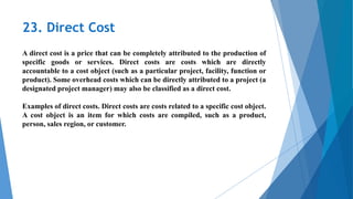 23. Direct Cost
A direct cost is a price that can be completely attributed to the production of
specific goods or services. Direct costs are costs which are directly
accountable to a cost object (such as a particular project, facility, function or
product). Some overhead costs which can be directly attributed to a project (a
designated project manager) may also be classified as a direct cost.
Examples of direct costs. Direct costs are costs related to a specific cost object.
A cost object is an item for which costs are compiled, such as a product,
person, sales region, or customer.
 