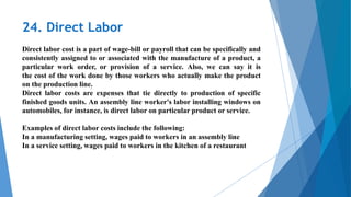24. Direct Labor
.
Direct labor cost is a part of wage-bill or payroll that can be specifically and
consistently assigned to or associated with the manufacture of a product, a
particular work order, or provision of a service. Also, we can say it is
the cost of the work done by those workers who actually make the product
on the production line.
Direct labor costs are expenses that tie directly to production of specific
finished goods units. An assembly line worker's labor installing windows on
automobiles, for instance, is direct labor on particular product or service.
Examples of direct labor costs include the following:
In a manufacturing setting, wages paid to workers in an assembly line
In a service setting, wages paid to workers in the kitchen of a restaurant
 