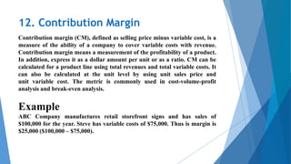 12. Contribution Margin
Contribution margin (CM), defined as selling price minus variable cost, is a
measure of the ability of a company to cover variable costs with revenue.
Contribution margin means a measurement of the profitability of a product.
In addition, express it as a dollar amount per unit or as a ratio. CM can be
calculated for a product line using total revenues and total variable costs. It
can also be calculated at the unit level by using unit sales price and
unit variable cost. The metric is commonly used in cost-volume-profit
analysis and break-even analysis.
Example
ABC Company manufactures retail storefront signs and has sales of
$100,000 for the year. Steve has variable costs of $75,000. Thus is margin is
$25,000 ($100,000 – $75,000).
 