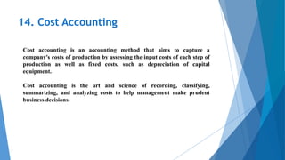 14. Cost Accounting
Cost accounting is an accounting method that aims to capture a
company's costs of production by assessing the input costs of each step of
production as well as fixed costs, such as depreciation of capital
equipment.
Cost accounting is the art and science of recording, classifying,
summarizing, and analyzing costs to help management make prudent
business decisions.
 