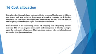 16 Cost allocation
Cost allocation (also called cost assignment) is the process of finding cost of different
cost objects such as a project, a department, a branch, a customer, etc. It involves
identifying the cost object, identifying and accumulating the costs that are incurred
and assigning them to the cost object on some reasonable basis.
Cost allocation is the accounting process of assigning and categorizing business
expenses. This process requires accountants and management to identify and agree
upon the root causes of expenses. There are many reasons why cost allocation and
accounting benefits organizations.
 