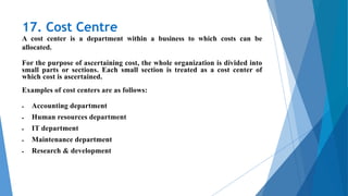 17. Cost Centre
A cost center is a department within a business to which costs can be
allocated.
For the purpose of ascertaining cost, the whole organization is divided into
small parts or sections. Each small section is treated as a cost center of
which cost is ascertained.
Examples of cost centers are as follows:
 Accounting department
 Human resources department
 IT department
 Maintenance department
 Research & development
 
