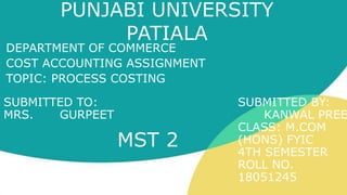 PUNJABI UNIVERSITY
PATIALA
DEPARTMENT OF COMMERCE
COST ACCOUNTING ASSIGNMENT
TOPIC: PROCESS COSTING
SUBMITTED TO: SUBMITTED BY:
MRS. GURPEET KANWAL PREE
CLASS: M.COM
(HONS) FYIC
4TH SEMESTER
ROLL NO.
18051245
MST 2
 