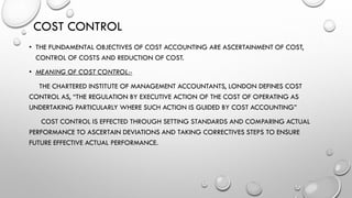 COST CONTROL
• THE FUNDAMENTAL OBJECTIVES OF COST ACCOUNTING ARE ASCERTAINMENT OF COST,
CONTROL OF COSTS AND REDUCTION OF COST.
• MEANING OF COST CONTROL:-
THE CHARTERED INSTITUTE OF MANAGEMENT ACCOUNTANTS, LONDON DEFINES COST
CONTROL AS, “THE REGULATION BY EXECUTIVE ACTION OF THE COST OF OPERATING AS
UNDERTAKING PARTICULARLY WHERE SUCH ACTION IS GUIDED BY COST ACCOUNTING”
COST CONTROL IS EFFECTED THROUGH SETTING STANDARDS AND COMPARING ACTUAL
PERFORMANCE TO ASCERTAIN DEVIATIONS AND TAKING CORRECTIVES STEPS TO ENSURE
FUTURE EFFECTIVE ACTUAL PERFORMANCE.
 