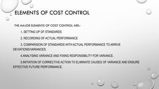 ELEMENTS OF COST CONTROL
THE MAJOR ELEMENTS OF COST CONTROL ARE:-
1. SETTING UP OF STANDARDS
2. RECORDING OF ACTUAL PERFORMANCE
3. COMPARISION OF STANDARDS WITH ACTUAL PERFORMANCE TO ARRIVE
DEVIATIONS/VARIANCES.
4.ANALYSING VARIANCE AND FIXING RESPONSIBILITY FOR VARIANCE.
5.INITIATION OF CORRECTIVE ACTION TO ELIMINATE CAUSES OF VARIANCE AND ENSURE
EFFECTIVE FUTURE PERFORMANCE.
 