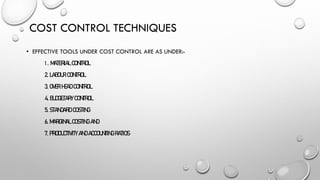 COST CONTROL TECHNIQUES
• EFFECTIVE TOOLS UNDER COST CONTROL ARE AS UNDER:-
1. MATERIAL CONTROL
2. LABOUR CONTROL
3. OVER HEAD CONTROL
4. BUDGETARY CONTROL
5. STANDARD COSTING
6. MARGINAL COSTING AND
7. PRODUCTIVITY AND ACCOUNTING RATIOS
 