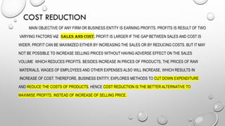COST REDUCTION
MAIN OBJECTIVE OF ANY FIRM OR BUSINESS ENTITY IS EARNING PROFITS. PROFITS IS RESULT OF TWO
VARYING FACTORS VIZ SALES AND COST. PROFIT IS LARGER IF THE GAP BETWEEN SALES AND COST IS
WIDER. PROFIT CAN BE MAXIMIZED EITHER BY INCREASING THE SALES OR BY REDUCING COSTS. BUT IT MAY
NOT BE POSSIBLE TO INCREASE SELLING PRICES WITHOUT HAVING ADVERSE EFFECT ON THE SALES
VOLUME WHICH REDUCES PROFITS. BESIDES INCREASE IN PRICES OF PRODUCTS, THE PRICES OF RAW
MATERIALS, WAGES OF EMPLOYEES AND OTHER EXPENSES ALSO WILL INCREASE, WHICH RESULTS IN
INCREASE OF COST. THEREFORE, BUSINESS ENTITY, EXPLORES METHODS TO CUT DOWN EXPENDITURE
AND REDUCE THE COSTS OF PRODUCTS. HENCE COST REDUCTION IS THE BETTER ALTERNATIVE TO
MAXIMISE PROFITS, INSTEAD OF INCREASE OF SELLING PRICE.
 