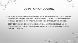 DEFINITION OF COSTING
• THE I.C.M.A, LONDON HAS DEFINED ‘COSTING’ AS THE ASCERTAINMENT OF COSTS. ”IT REFERS
TO THE TECHNIQUES AND PROCESSES OF ASCERTAINING COST AND STUDIES THE PRINCIPLES
AND RULES CONCERNING THE DETERMINATION OF COST OF PRODUCT AND SERVICES”.
• COST ASCERTAINMENT IS DONE BY VARIOUS METHODS AND TECHNIQUES SUCH AS JOB
COSTING, PROCESS COSTING, UNIT COSTING, HISTORICAL COSTING, MARGINAL COSTING,
UNIFORM COSTING,ETC.
 