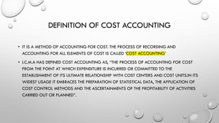DEFINITION OF COST ACCOUNTING
• IT IS A METHOD OF ACCOUNTING FOR COST. THE PROCESS OF RECORDING AND
ACCOUNTING FOR ALL ELEMENTS OF COST IS CALLED ‘COST ACCOUNTING’
• I.C.M.A HAS DEFINED COST ACCOUNTING AS, “THE PROCESS OF ACCOUNTING FOR COST
FROM THE POINT AT WHICH EXPENDITURE IS INCURRED OR COMMITTED TO THE
ESTABLISHMENT OF ITS ULTIMATE RELATIONSHIP WITH COST CENTERS AND COST UNITS.IN ITS
WIDEST USAGE IT EMBRACES THE PREPARATION OF STATISTICAL DATA, THE APPLICATION OF
COST CONTROL METHODS AND THE ASCERTAINMENTS OF THE PROFITABILITY OF ACTIVITIES
CARRIED OUT OR PLANNED”.
 